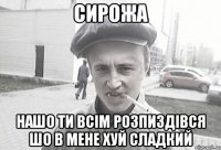 Сирожа нашо ти всім розпиздівся шо в мене хуй сладкий