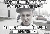 В ГАРАЖІ ГОНЯТЬ МАТИ ДАЖЕ САМІ ВИДЕРЖАНІ ЛЮДИ БЕЗ ЦИХ ЗАКЛІНАНІЙ У ВАС ХЕР ШО ПОЛУЧІТЬСЯ