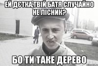 Ей дєтка,твій батя случайно не лісник? Бо ти таке дерево