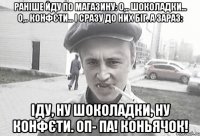 Раніше йду по магазину: О,.. шоколадки... О,.. конфєти... І сразу до них біг. А зараз: Іду, ну шоколадки, ну конфєти. ОП- ПА! Коньячок!