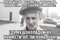 Раніше йду по магазину: О, шоколадки.. О,конфєти... І сразу до них біг. А зараз: Іду, ну шоколадки, ну конфєти. ОП- ПА! Коньячок!