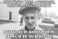 Раніше йду по магазу - О шоколадки, о конфєти І сразу до них біжав А зараз Іду, ну шоколадки, ну конфєти. ОП- ПА! Коньячок!