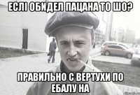 еслі обидел пацана то шо? правильно с вертухи по ебалу на