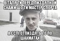 ВІТАЛЯ ТИ ПЕРЕД ПИЗДЯЛКОЙ СКАЖИ ШО ТИ МАСТЕР СПОРТА А ЄСЛІ ОТПИЗДЯТЬ ТО ПО ШАХМАТАХ