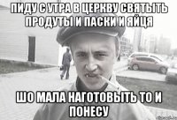 Пиду с утра в церкву святыть продуты и паски и яйця шо мала наготовыть то и понесу