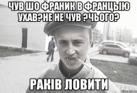 чув шо франик в францыю ухав?не не чув ?чього? Раків ловити