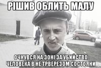 Рішив облить малу Очнувся на зоні за убийство человека в не трверезом состояни