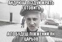 Андрюха піздуй жрать готовить а то будеш піжжений як ЦАРЬОВ