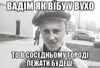 Вадім як вїбу у вухо то в соседньому городі лежати будеш.