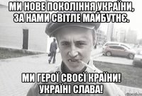 МИ НОВЕ ПОКОЛІННЯ УКРАЇНИ, ЗА НАМИ СВІТЛЕ МАЙБУТНЄ. МИ ГЕРОЇ СВОЄЇ КРАЇНИ! УКРАЇНІ СЛАВА!