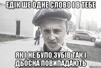 Едік ше одне слово і в тебе як і не було зубів так і дьосна повипадають