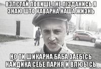 Взлєтай повише і не пізданись я знаю што каварна наша жизнь Но ти шикарна баба заебісь найдика себе парня и влюбісь