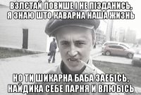 Взлєтай повише і не пізданись, я знаю што каварна наша жизнь Но ти шикарна баба заебісь, найдика себе парня и влюбісь