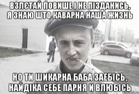 Взлєтай повише і не пізданись, я знаю што каварна наша жизнь Но ти шикарна баба заебісь, найдіка себе парня и влюбісь