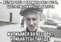 Желаю чтоб в кармане било густо, цвелі лімони и росла капуста И улибайся во вєсь рот, улибка тєбе так ідет