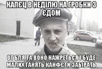 Капєц в неділю на гробки з єдом от бля та воно нажреться і буде малих ганять канфєти забірать