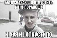 Батя сказав шо отпустить мене пораньше ніхуя не отпустило