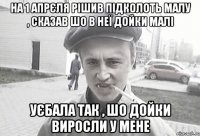 На 1 апрєля рішив підколоть малу , сказав шо в неї дойки малі уєбала так , шо дойки виросли у мене