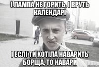 І лампа не горить, і вруть календарі І еслі ти хотіла наварить борща, то навари