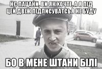 Нє пацани, ви як хочте, а я під цей двіж підписуватсья не буду бо в мене штани білі