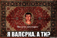  Я Валєрка. А ти?