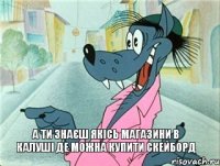 а ти знаєш якісь магазини в калуші де можна купити скейборд