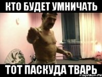 Кто будет умничать тот паскуда тварь