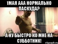 1МАЯ ААА НОРМАЛЬНО ПАСКУДА? А НУ БЫСТРО КО МНЕ НА СУББОТНИК!