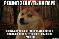 решил зевнуть на паре из зуба начал фонтанировать слюна и попала в лицо девушки который мне нравится