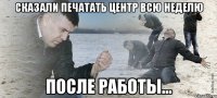 Сказали печатать центр всю неделю После работы...