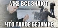 Уже все знают что такое безумие