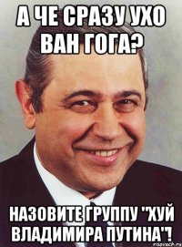 А ЧЕ СРАЗУ УХО ВАН ГОГА? НАЗОВИТЕ ГРУППУ "ХУЙ ВЛАДИМИРА ПУТИНА"!