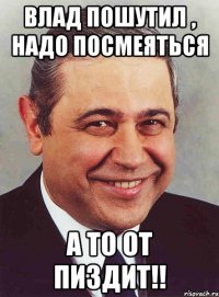 Влад пошутил , надо посмеяться А то от пиздит!!