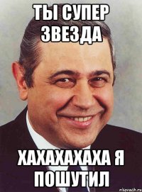 ты супер звезда хахахахаха я пошутил