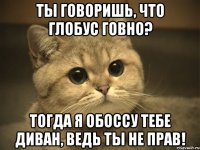 ТЫ ГОВОРИШЬ, ЧТО ГЛОБУС ГОВНО? ТОГДА Я ОБОССУ ТЕБЕ ДИВАН, ВЕДЬ ТЫ НЕ ПРАВ!