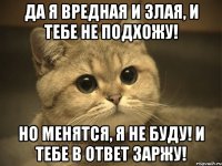 Да я вредная и злая, и тебе не подхожу! Но менятся, я не буду! и тебе в ответ заржу!