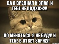 Да я вредная и злая, и тебе не подхожу! Но меняться, я не буду! и тебе в ответ заржу!