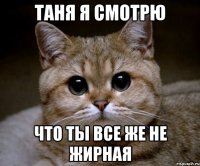 Таня я смотрю Что ты все же не жирная