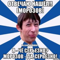 Отвечаю нашёл!! [Морозов] Я - чё серьезно? морозов - да, серьёзно!