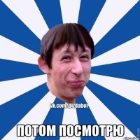  ПОТОМ ПОСМОТРЮ