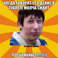 Когда говорят что Денис в туалете молча сидит ТЕРЕБОНЬКАЕТ!!!!))))