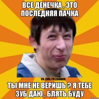 Все Денечка , это последняя пачка Ты мне не веришь ? я тебе зуб даю , блять буду