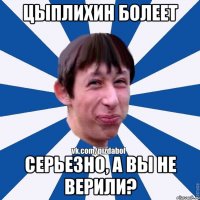 Цыплихин болеет Серьезно, а вы не верили?