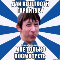 Дай bluetooth гарнитуру мне только посмотреть