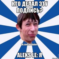 Кто делал эту подпись? Aleks Le: Я