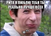 Рита я люблю тебя ты реально лучше всех =**