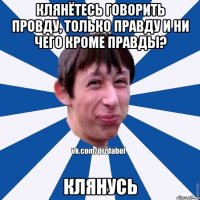 Клянётесь говорить провду, только правду и ни чего кроме правды? КЛЯНУСЬ