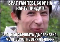 Брат там тебе 600р на карту придут! Это моя зарплата, да серьезно, че не верил не верил бля???