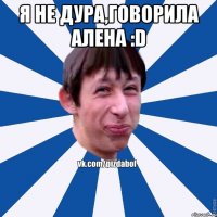 Я не дура,говорила Алена :D 