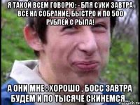 Я такой всем говорю: - Бля суки завтра все на собрание, быстро и по 500 рублей с рыла! А они мне : Хорошо , босс завтра будем и по тысяче скинемся...